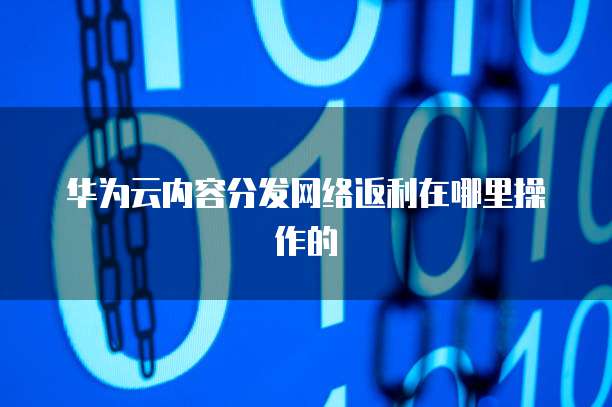 华为云内容分发网络返利在哪里操作的