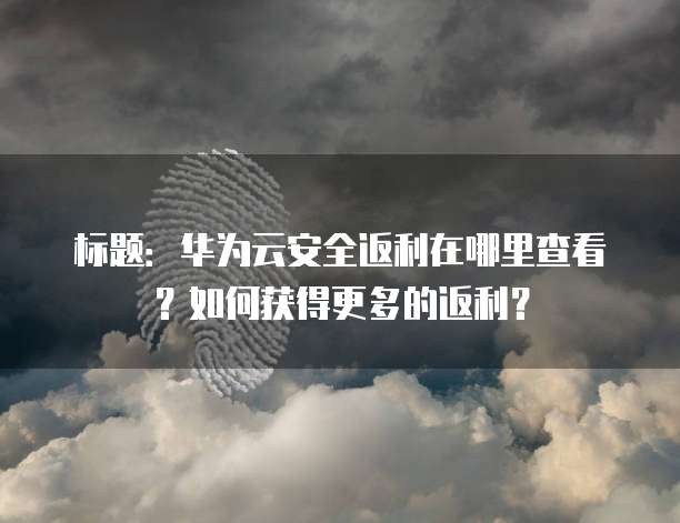 标题:华为云安全返利在哪里查看?如何获得更多的返利?