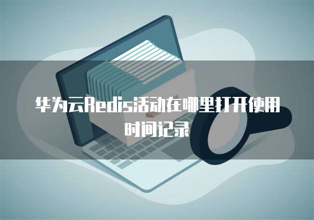 华为云Redis活动在哪里打开使用时间记录