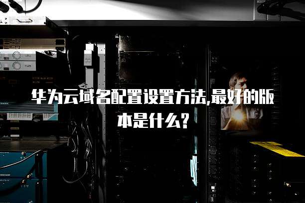 华为云域名配置设置方法,最好的版本是什么?
