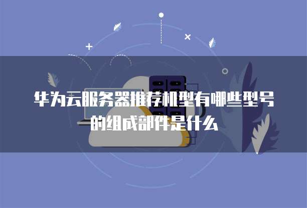 华为云服务器推荐机型有哪些型号的组成部件是什么