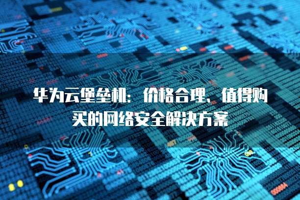 华为云堡垒机:价格合理、值得购买的网络安全解决方案