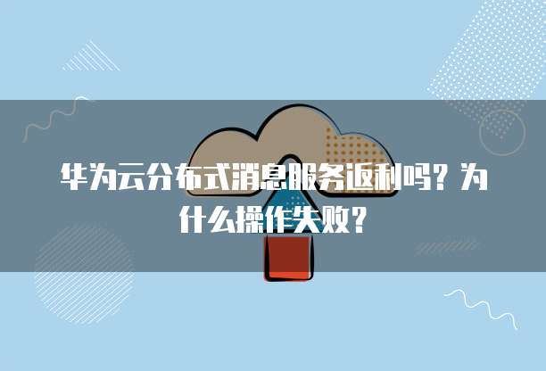 华为云分布式消息服务返利吗?为什么操作失败?