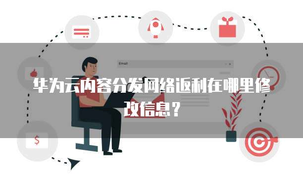 华为云内容分发网络返利在哪里修改信息?