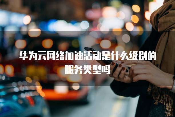 华为云网络加速活动是什么级别的服务类型吗