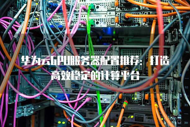 华为云GPU服务器配置推荐:打造高效稳定的计算平台