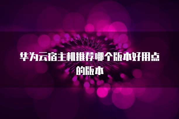 华为云宿主机推荐哪个版本好用点的版本