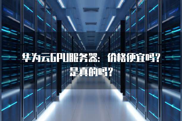 华为云GPU服务器:价格便宜吗?是真的吗?