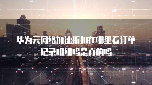 华为云网络加速折扣在哪里看订单记录明细吗是真的吗