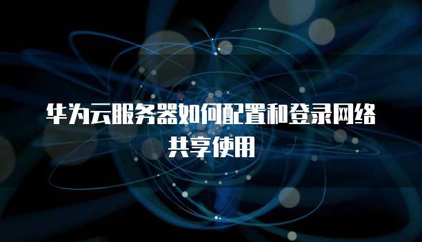 华为云服务器如何配置和登录网络共享使用