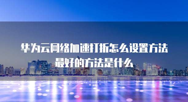 华为云网络加速打折怎么设置方法最好的方法是什么