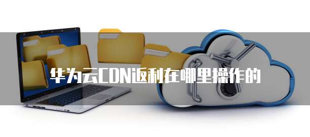 华为云CDN返利在哪里操作的