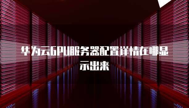 华为云GPU服务器配置详情在哪显示出来