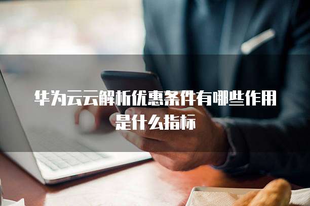 华为云云解析优惠条件有哪些作用是什么指标