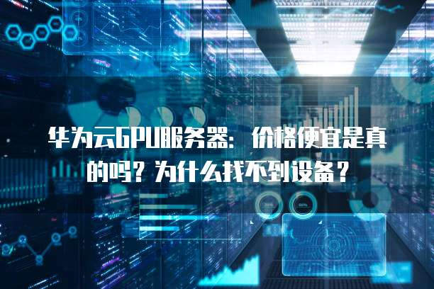 华为云GPU服务器:价格便宜是真的吗?为什么找不到设备?