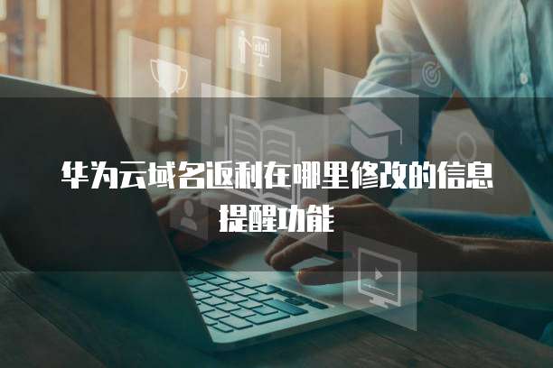 华为云域名返利在哪里修改的信息提醒功能