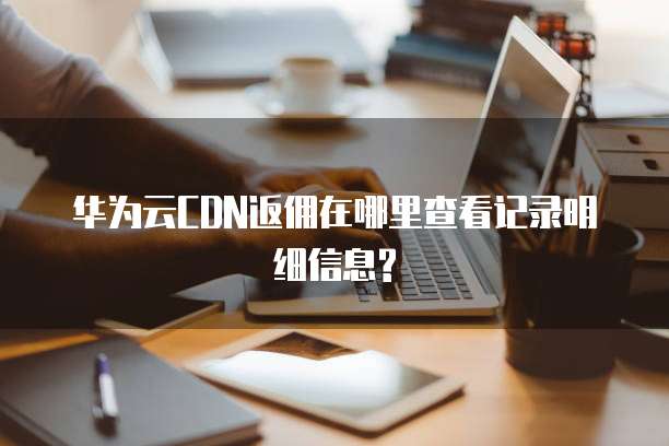 华为云CDN返佣在哪里查看记录明细信息?