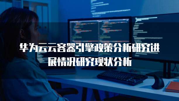 华为云云容器引擎政策分析研究进展情况研究现状分析