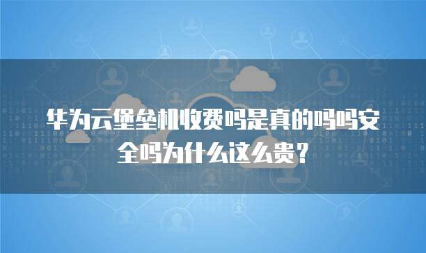华为云堡垒机收费吗是真的吗吗安全吗为什么这么贵？