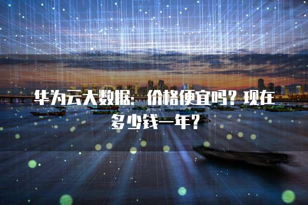 华为云大数据:价格便宜吗?现在多少钱一年?
