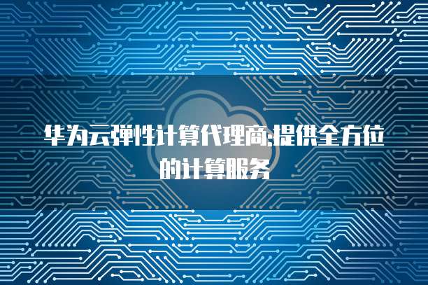 华为云弹性计算代理商:提供全方位的计算服务