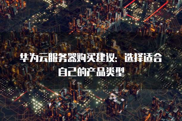 华为云服务器购买建议:选择适合自己的产品类型