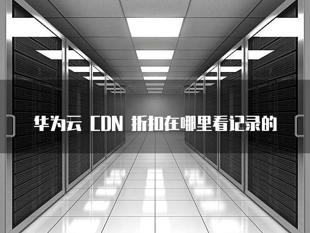 华为云 CDN 折扣在哪里看记录的