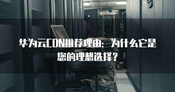华为云CDN推荐理由：为什么它是您的理想选择？