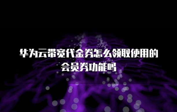 华为云带宽代金券怎么领取使用的会员券功能吗