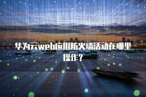 华为云web应用防火墙活动在哪里操作？