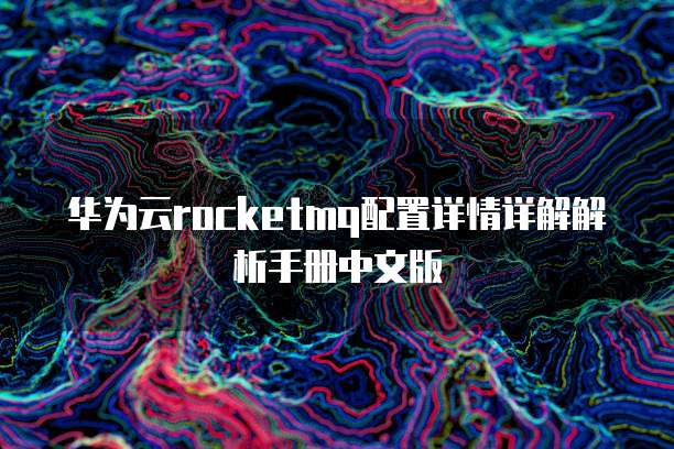 华为云rocketmq配置详情详解解析手册中文版