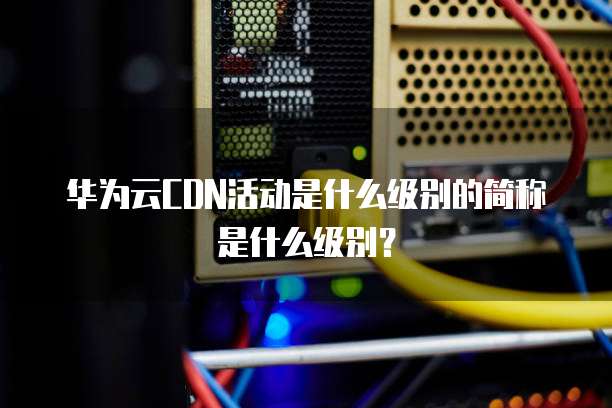 华为云CDN活动是什么级别的简称是什么级别?