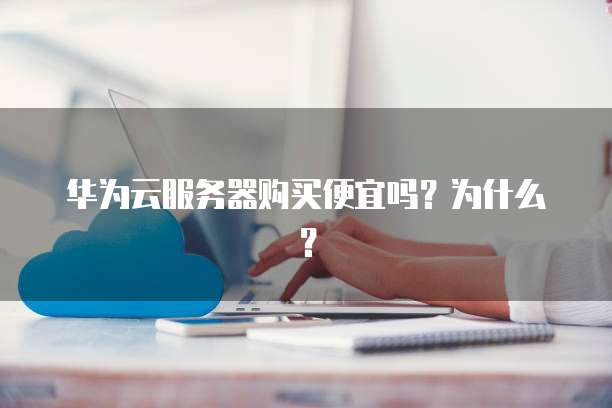 华为云服务器购买便宜吗?为什么?