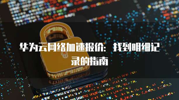 华为云网络加速报价:找到明细记录的指南