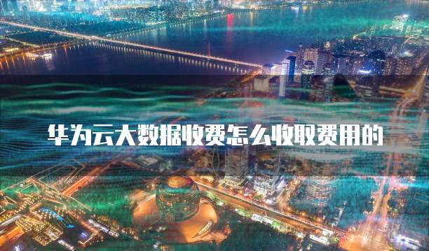 华为云大数据收费怎么收取费用的