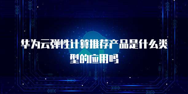 华为云弹性计算推荐产品是什么类型的应用吗