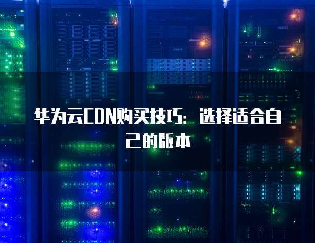 华为云CDN购买技巧：选择适合自己的版本