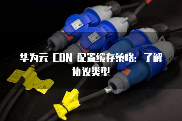 华为云 CDN 配置缓存策略：了解协议类型