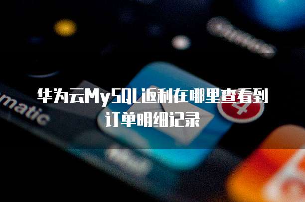 华为云MySQL返利在哪里查看到订单明细记录