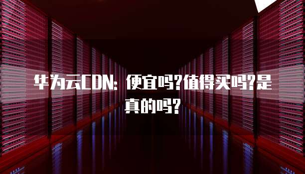 华为云CDN: 便宜吗?值得买吗?是真的吗?