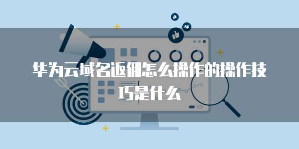 华为云域名返佣怎么操作的操作技巧是什么