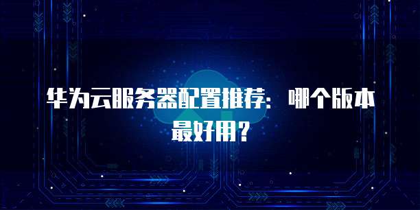 华为云服务器配置推荐:哪个版本最好用?