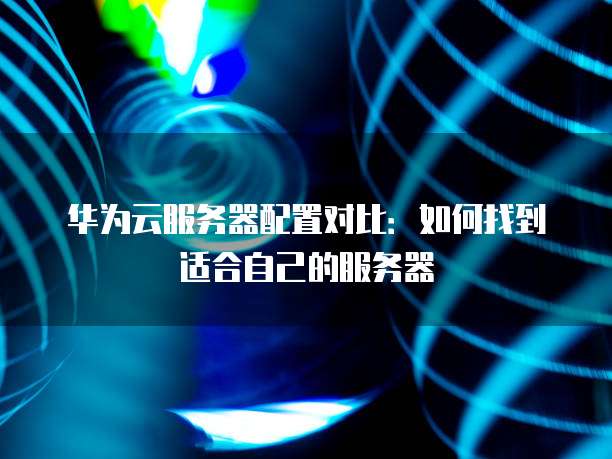 华为云服务器配置对比：如何找到适合自己的服务器