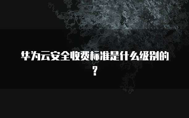华为云安全收费标准是什么级别的?