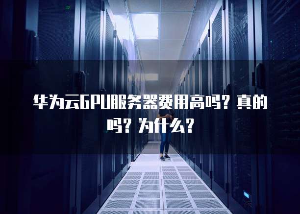 华为云GPU服务器费用高吗?真的吗?为什么?