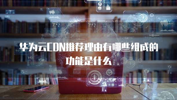 华为云CDN推荐理由有哪些组成的功能是什么