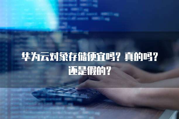 华为云对象存储便宜吗?真的吗?还是假的?