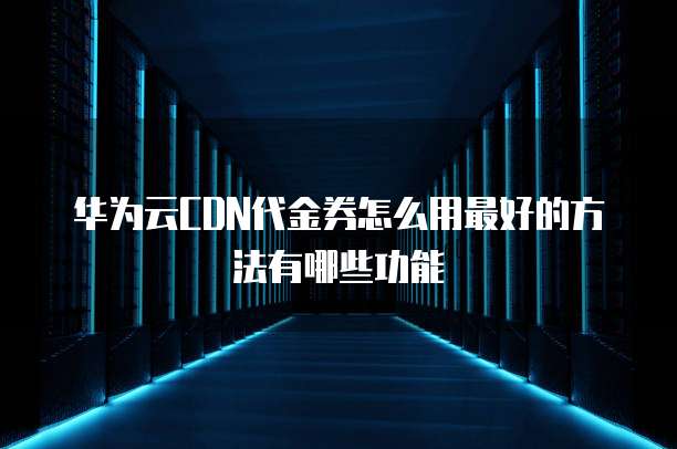 华为云CDN代金券怎么用最好的方法有哪些功能