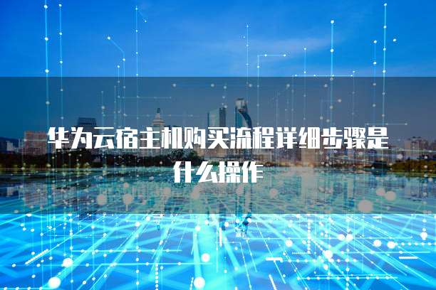 华为云宿主机购买流程详细步骤是什么操作