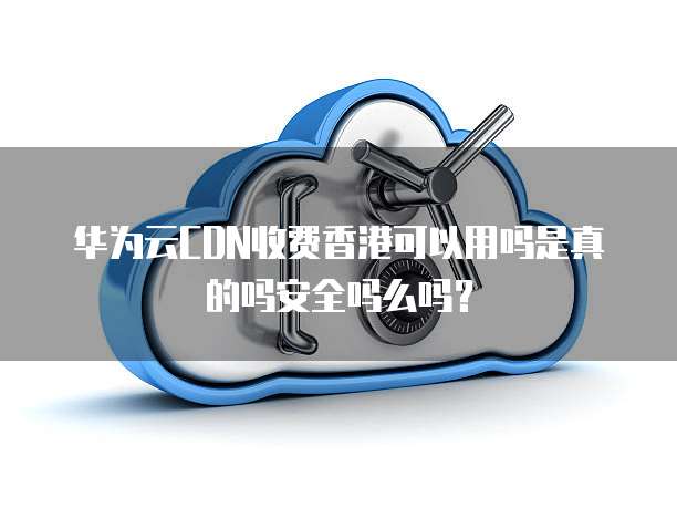 华为云CDN收费香港可以用吗是真的吗安全吗么吗?